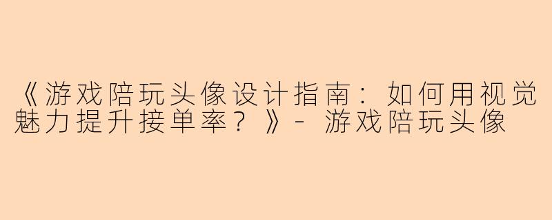 《游戏陪玩头像设计指南：如何用视觉魅力提升接单率？》-游戏陪玩头像
