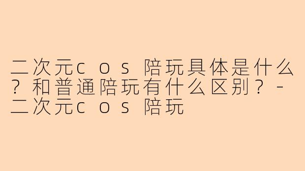 二次元cos陪玩具体是什么？和普通陪玩有什么区别？-二次元cos陪玩