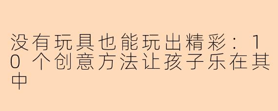 没有玩具也能玩出精彩：10个创意方法让孩子乐在其中
