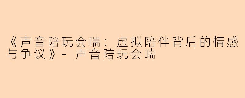 《声音陪玩会喘：虚拟陪伴背后的情感与争议》-声音陪玩会喘