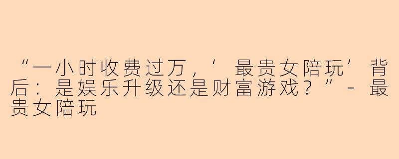“一小时收费过万，‘最贵女陪玩’背后：是娱乐升级还是财富游戏？”-最贵女陪玩