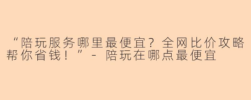 “陪玩服务哪里最便宜？全网比价攻略帮你省钱！”-陪玩在哪点最便宜