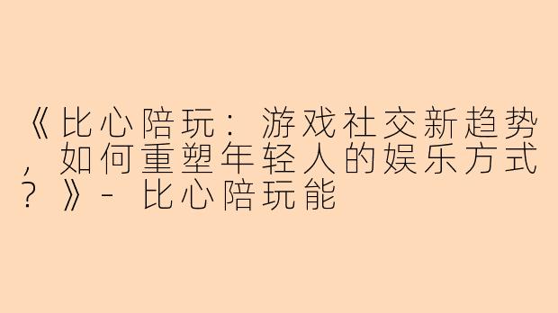 《比心陪玩：游戏社交新趋势，如何重塑年轻人的娱乐方式？》-比心陪玩能