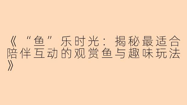 《“鱼”乐时光：揭秘最适合陪伴互动的观赏鱼与趣味玩法》