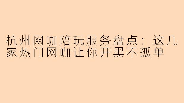 杭州网咖陪玩服务盘点：这几家热门网咖让你开黑不孤单