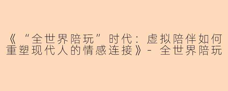 《“全世界陪玩”时代：虚拟陪伴如何重塑现代人的情感连接》-全世界陪玩