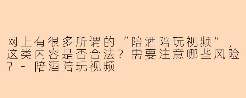 网上有很多所谓的“陪酒陪玩视频”,这类内容是否合法?需要注意哪些风险?