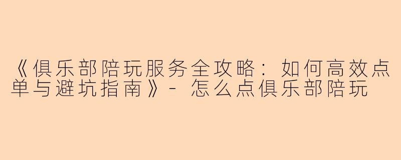 《俱乐部陪玩服务全攻略：如何高效点单与避坑指南》-怎么点俱乐部陪玩