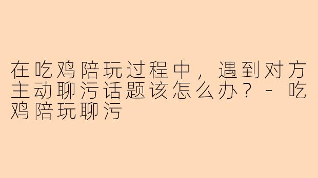 在吃鸡陪玩过程中，遇到对方主动聊污话题该怎么办？-吃鸡陪玩聊污