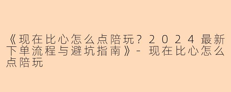 《现在比心怎么点陪玩？2024最新下单流程与避坑指南》-现在比心怎么点陪玩