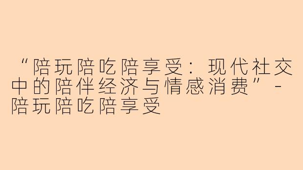 “陪玩陪吃陪享受：现代社交中的陪伴经济与情感消费”-陪玩陪吃陪享受