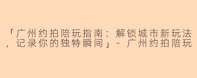 「广州约拍陪玩指南：解锁城市新玩法，记录你的独特瞬间」-广州约拍陪玩