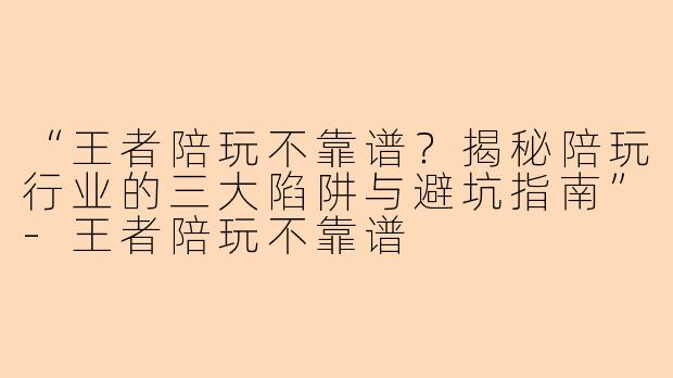 “王者陪玩不靠谱？揭秘陪玩行业的三大陷阱与避坑指南”-王者陪玩不靠谱