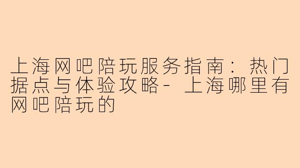 上海网吧陪玩服务指南：热门据点与体验攻略-上海哪里有网吧陪玩的