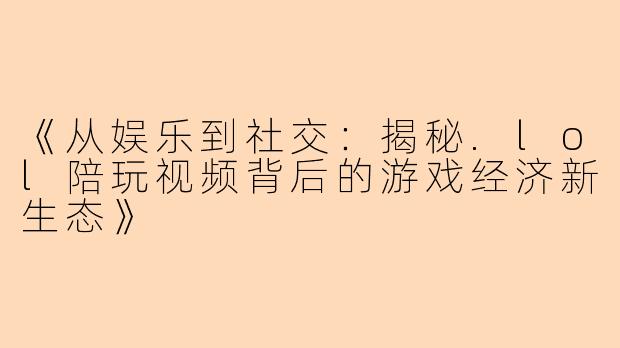 《从娱乐到社交：揭秘.lol陪玩视频背后的游戏经济新生态》