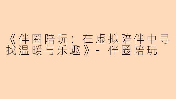 《伴圈陪玩：在虚拟陪伴中寻找温暖与乐趣》-伴圈陪玩