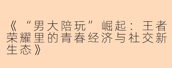 《“男大陪玩”崛起：王者荣耀里的青春经济与社交新生态》