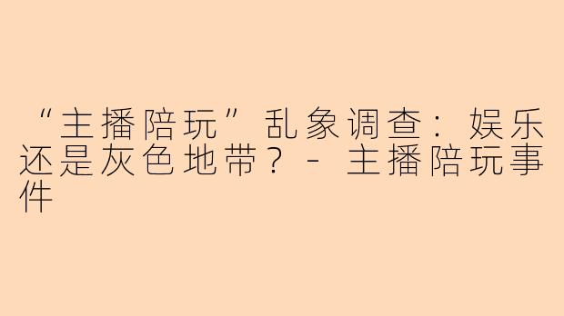 “主播陪玩”乱象调查：娱乐还是灰色地带？-主播陪玩事件