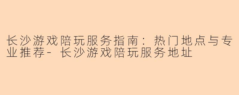 长沙游戏陪玩服务指南：热门地点与专业推荐-长沙游戏陪玩服务地址