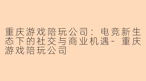 重庆游戏陪玩公司：电竞新生态下的社交与商业机遇-重庆游戏陪玩公司