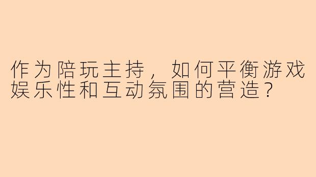 作为陪玩主持,如何平衡游戏娱乐性和互动氛围的营造?
