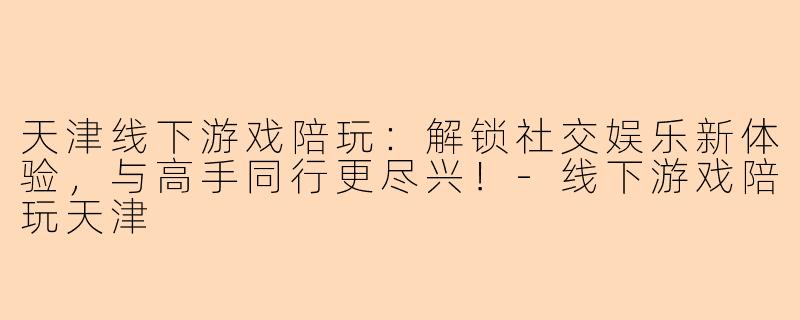 天津线下游戏陪玩：解锁社交娱乐新体验，与高手同行更尽兴！-线下游戏陪玩天津