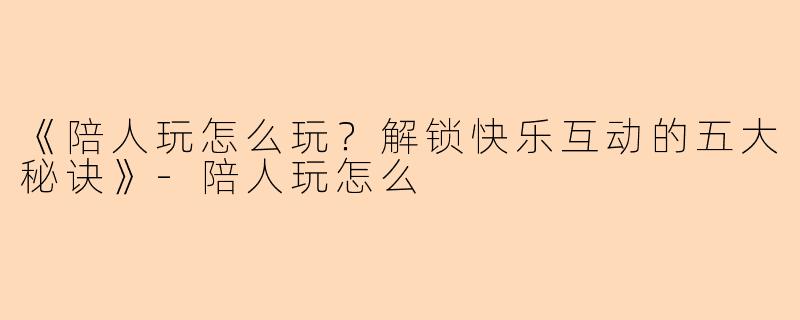 《陪人玩怎么玩？解锁快乐互动的五大秘诀》-陪人玩怎么