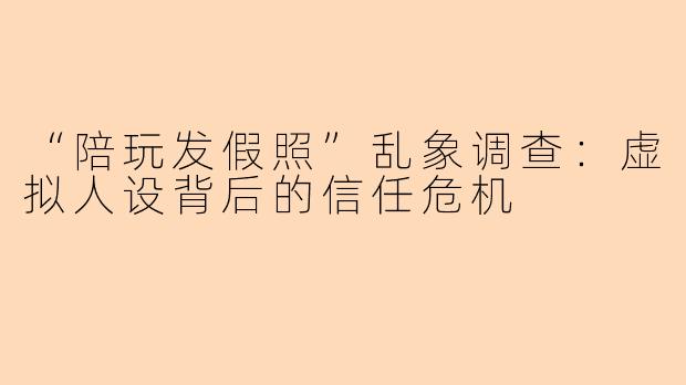 “陪玩发假照”乱象调查：虚拟人设背后的信任危机