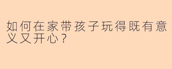 如何在家带孩子玩得既有意义又开心？