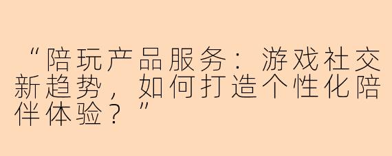 “陪玩产品服务：游戏社交新趋势，如何打造个性化陪伴体验？”