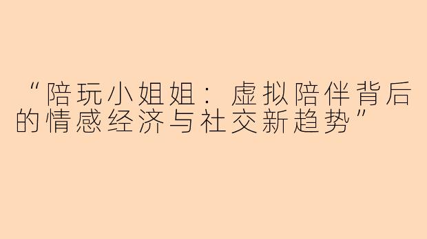 “陪玩小姐姐：虚拟陪伴背后的情感经济与社交新趋势”