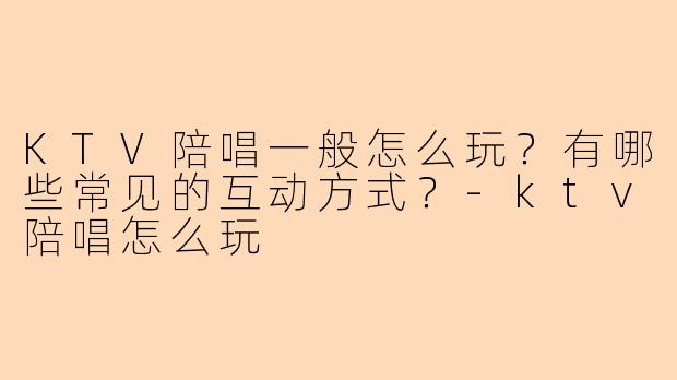 KTV陪唱一般怎么玩？有哪些常见的互动方式？-ktv陪唱怎么玩