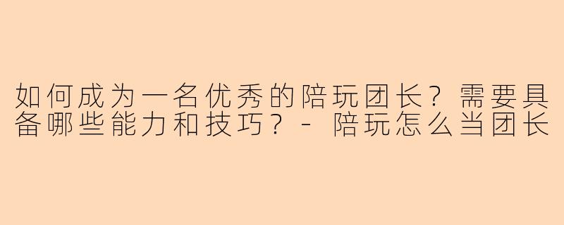 如何成为一名优秀的陪玩团长？需要具备哪些能力和技巧？-陪玩怎么当团长