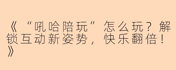 《“吼哈陪玩”怎么玩？解锁互动新姿势，快乐翻倍！》