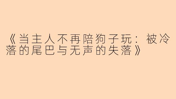 《当主人不再陪狗子玩：被冷落的尾巴与无声的失落》
