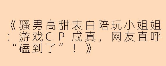 《骚男高甜表白陪玩小姐姐：游戏CP成真，网友直呼“磕到了”！》