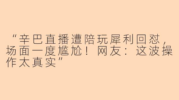 “辛巴直播遭陪玩犀利回怼，场面一度尴尬！网友：这波操作太真实”