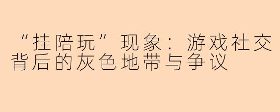 “挂陪玩”现象：游戏社交背后的灰色地带与争议