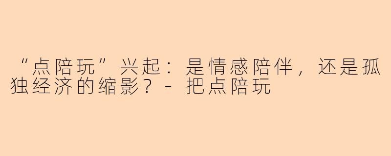 “点陪玩”兴起：是情感陪伴，还是孤独经济的缩影？-把点陪玩