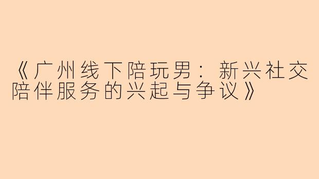 《广州线下陪玩男：新兴社交陪伴服务的兴起与争议》