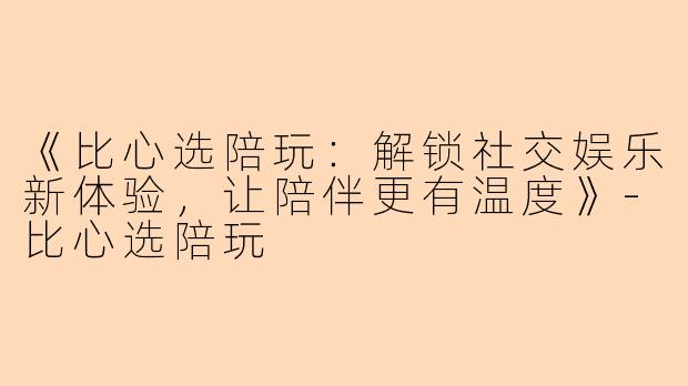《比心选陪玩：解锁社交娱乐新体验，让陪伴更有温度》-比心选陪玩