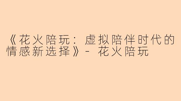 《花火陪玩：虚拟陪伴时代的情感新选择》-花火陪玩