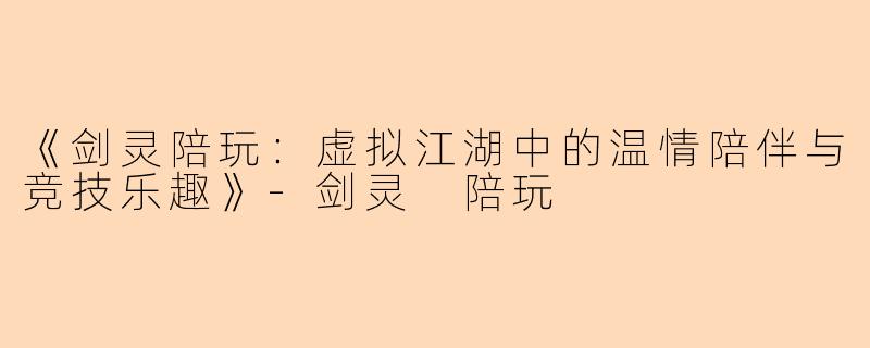 《剑灵陪玩：虚拟江湖中的温情陪伴与竞技乐趣》-剑灵 陪玩