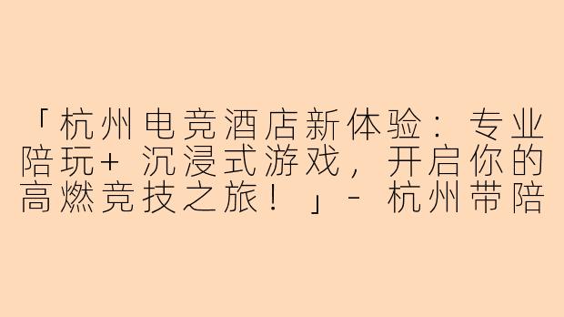 「杭州电竞酒店新体验：专业陪玩+沉浸式游戏，开启你的高燃竞技之旅！」-杭州带陪玩的电竞酒店