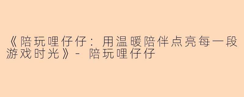 《陪玩哩仔仔：用温暖陪伴点亮每一段游戏时光》-陪玩哩仔仔