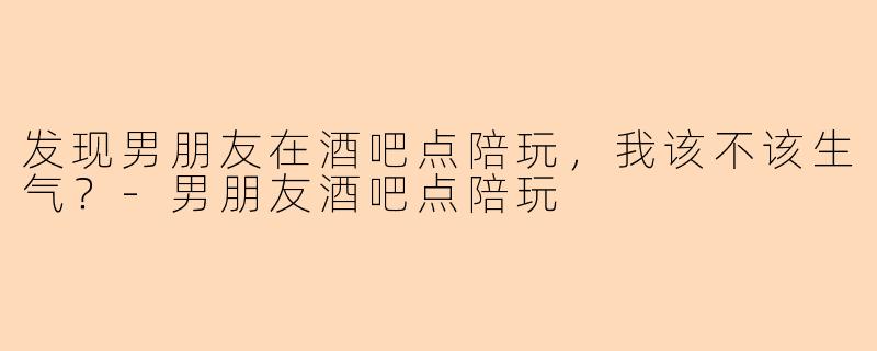 发现男朋友在酒吧点陪玩，我该不该生气？-男朋友酒吧点陪玩