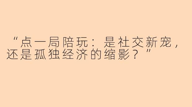 “点一局陪玩：是社交新宠，还是孤独经济的缩影？”