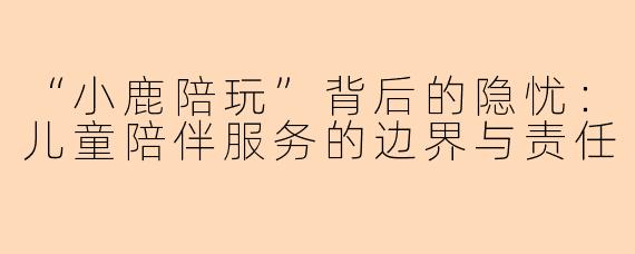 “小鹿陪玩”背后的隐忧：儿童陪伴服务的边界与责任