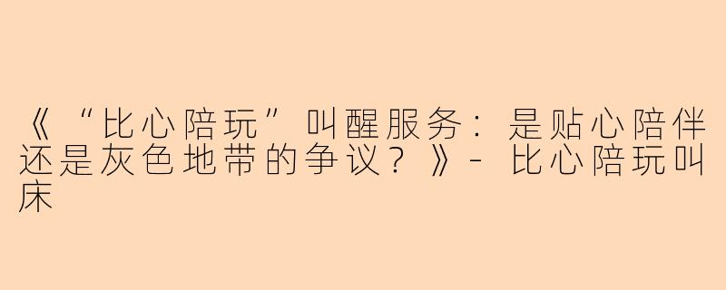 《“比心陪玩”叫醒服务：是贴心陪伴还是灰色地带的争议？》-比心陪玩叫床