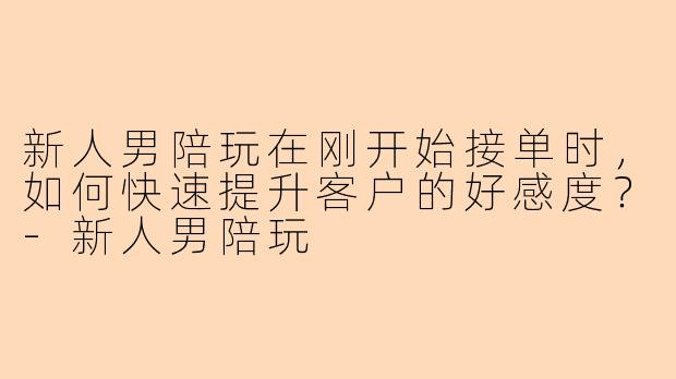 新人男陪玩在刚开始接单时，如何快速提升客户的好感度？-新人男陪玩